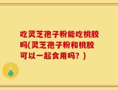 吃灵芝孢子粉能吃桃胶吗(灵芝孢子粉和桃胶可以一起食用吗？)