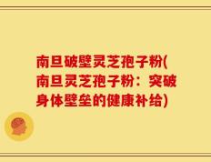 南旦破壁灵芝孢子粉(南旦灵芝孢子粉：突破身体壁垒的健康补给)