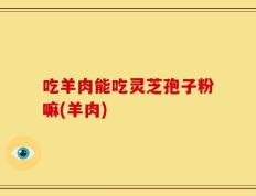 吃羊肉能吃灵芝孢子粉嘛(羊肉)