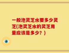 一般泡灵芝水要多少灵芝(泡灵芝水的灵芝用量应该是多少？)
