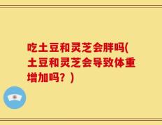 吃土豆和灵芝会胖吗(土豆和灵芝会导致体重增加吗？)