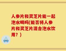 人参片和灵芝片能一起泡水喝吗(能否将人参片和灵芝片混合泡水饮用？)
