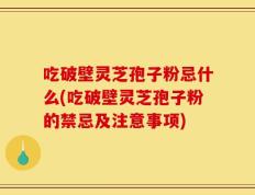吃破壁灵芝孢子粉忌什么(吃破壁灵芝孢子粉的禁忌及注意事项)