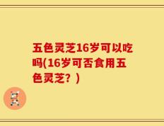 五色灵芝16岁可以吃吗(16岁可否食用五色灵芝？)