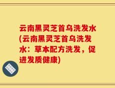 云南黑灵芝首乌洗发水(云南黑灵芝首乌洗发水：草本配方洗发，促进发质健康)
