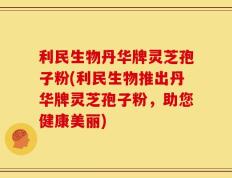 利民生物丹华牌灵芝孢子粉(利民生物推出丹华牌灵芝孢子粉，助您健康美丽)