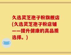 久选灵芝孢子粉旗舰店(久选灵芝孢子粉店铺——提升健康的高品质选择。)