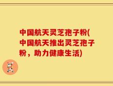 中国航天灵芝孢子粉(中国航天推出灵芝孢子粉，助力健康生活)