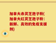 加拿大赤灵芝孢子粉(加拿大红灵芝孢子粉：新鲜、高效的免疫支援剂)