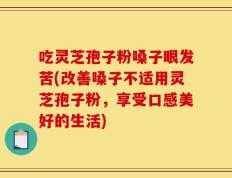 吃灵芝孢子粉嗓子眼发苦(改善嗓子不适用灵芝孢子粉，享受口感美好的生活)