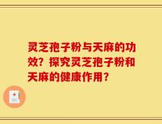 灵芝孢子粉与天麻的功效？探究灵芝孢子粉和天麻的健康作用？