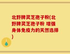 北野牌灵芝孢子粉(北野牌灵芝孢子粉 增强身体免疫力的天然选择)