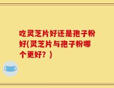 吃灵芝片好还是孢子粉好(灵芝片与孢子粉哪个更好？)