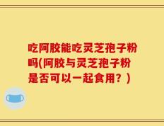 吃阿胶能吃灵芝孢子粉吗(阿胶与灵芝孢子粉是否可以一起食用？)