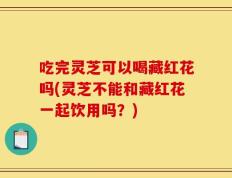 吃完灵芝可以喝藏红花吗(灵芝不能和藏红花一起饮用吗？)