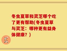 冬虫夏草和灵芝哪个吃了更有帮助(冬虫夏草与灵芝：哪种更有益身体健康？)