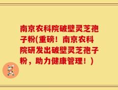 南京农科院破壁灵芝孢子粉(重磅！南京农科院研发出破壁灵芝孢子粉，助力健康管理！)