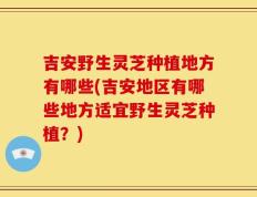 吉安野生灵芝种植地方有哪些(吉安地区有哪些地方适宜野生灵芝种植？)