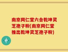 南京同仁堂六合乾坤灵芝孢子粉(南京同仁堂推出乾坤灵芝孢子粉)