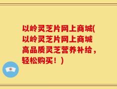 以岭灵芝片网上商城(以岭灵芝片网上商城 高品质灵芝营养补给，轻松购买！)