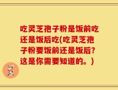 吃灵芝孢子粉是饭前吃还是饭后吃(吃灵芝孢子粉要饭前还是饭后？这是你需要知道的。)