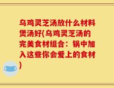 乌鸡灵芝汤放什么材料煲汤好(乌鸡灵芝汤的完美食材组合：锅中加入这些你会爱上的食材)