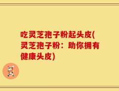 吃灵芝孢子粉起头皮(灵芝孢子粉：助你拥有健康头皮)