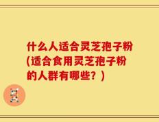 什么人适合灵芝孢子粉(适合食用灵芝孢子粉的人群有哪些？)