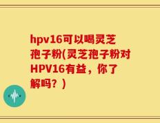 hpv16可以喝灵芝孢子粉(灵芝孢子粉对HPV16有益，你了解吗？)