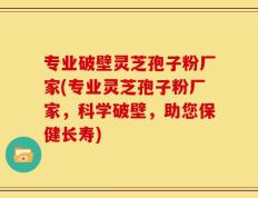专业破壁灵芝孢子粉厂家(专业灵芝孢子粉厂家，科学破壁，助您保健长寿)