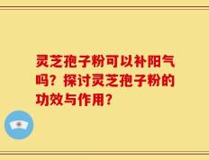 灵芝孢子粉可以补阳气吗？探讨灵芝孢子粉的功效与作用？