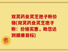 双灵药业灵芝孢子粉价格(双灵药业灵芝孢子粉：价格实惠，助您达到健康目标)