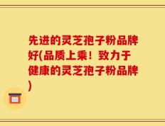 先进的灵芝孢子粉品牌好(品质上乘！致力于健康的灵芝孢子粉品牌)