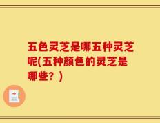 五色灵芝是哪五种灵芝呢(五种颜色的灵芝是哪些？)