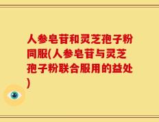 人参皂苷和灵芝孢子粉同服(人参皂苷与灵芝孢子粉联合服用的益处)