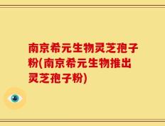 南京希元生物灵芝孢子粉(南京希元生物推出灵芝孢子粉)