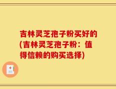 吉林灵芝孢子粉买好的(吉林灵芝孢子粉：值得信赖的购买选择)