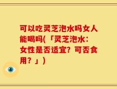 可以吃灵芝泡水吗女人能喝吗(「灵芝泡水：女性是否适宜？可否食用？」)