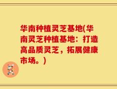 华南种植灵芝基地(华南灵芝种植基地：打造高品质灵芝，拓展健康市场。)