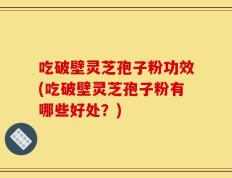 吃破壁灵芝孢子粉功效(吃破壁灵芝孢子粉有哪些好处？)