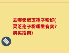 去哪卖灵芝孢子粉好(灵芝孢子粉哪里有卖？购买指南)