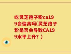 吃灵芝孢子粉ca199会偏高吗(灵芝孢子粉是否会导致CA199水平上升？)