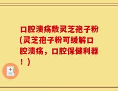 口腔溃疡敷灵芝孢子粉(灵芝孢子粉可缓解口腔溃疡，口腔保健利器！)