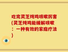 吃完灵芝炖鸡咳嗽厉害(灵芝炖鸡能缓解咳嗽：一种有效的家庭疗法)