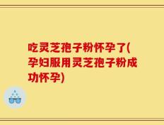 吃灵芝孢子粉怀孕了(孕妇服用灵芝孢子粉成功怀孕)