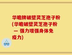华瞻牌破壁灵芝孢子粉(华瞻破壁灵芝孢子粉 — 强力增强身体免疫力)