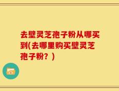 去壁灵芝孢子粉从哪买到(去哪里购买壁灵芝孢子粉？)