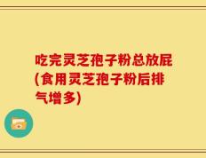 吃完灵芝孢子粉总放屁(食用灵芝孢子粉后排气增多)