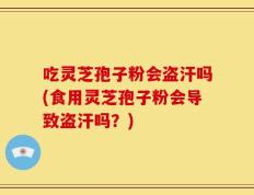 吃灵芝孢子粉会盗汗吗(食用灵芝孢子粉会导致盗汗吗？)