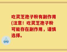 吃灵芝孢子粉有副作用(注意！吃灵芝孢子粉可能存在副作用，谨慎选择。